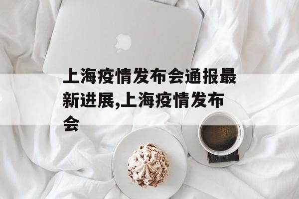 上海疫情发布会通报最新进展,上海疫情发布会