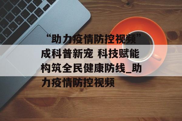 “助力疫情防控视频”成科普新宠 科技赋能构筑全民健康防线_助力疫情防控视频