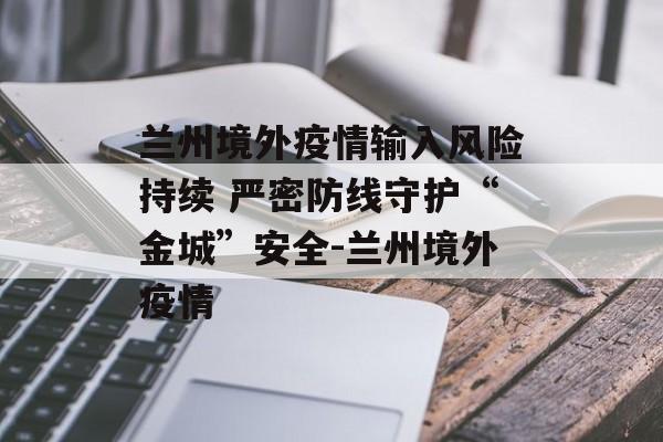 兰州境外疫情输入风险持续 严密防线守护“金城”安全-兰州境外疫情