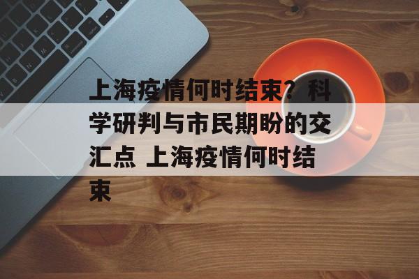 上海疫情何时结束？科学研判与市民期盼的交汇点 上海疫情何时结束