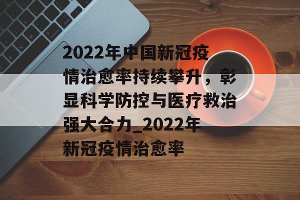 2022年中国新冠疫情治愈率持续攀升，彰显科学防控与医疗救治强大合力_2022年新冠疫情治愈率