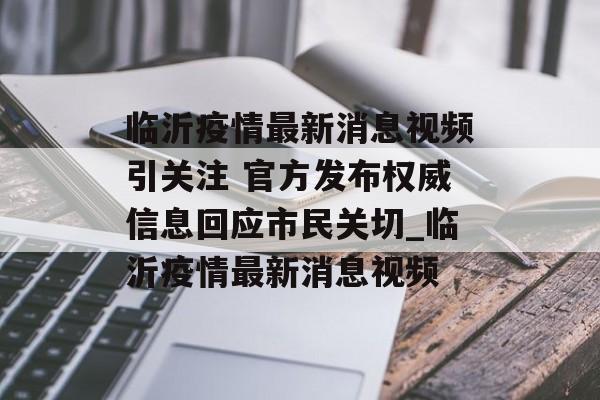 临沂疫情最新消息视频引关注 官方发布权威信息回应市民关切_临沂疫情最新消息视频