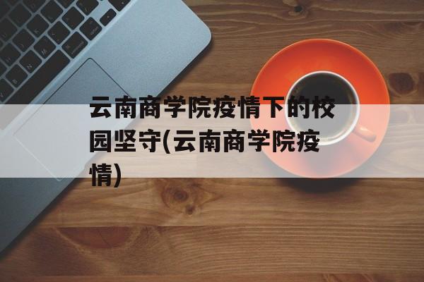 云南商学院疫情下的校园坚守(云南商学院疫情)