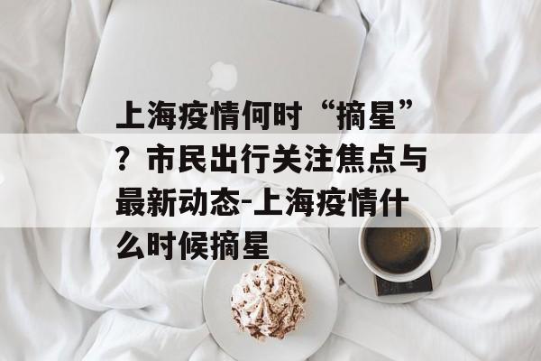 上海疫情何时“摘星”？市民出行关注焦点与最新动态-上海疫情什么时候摘星