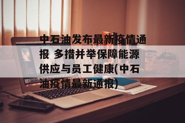 中石油发布最新疫情通报 多措并举保障能源供应与员工健康(中石油疫情最新通报)