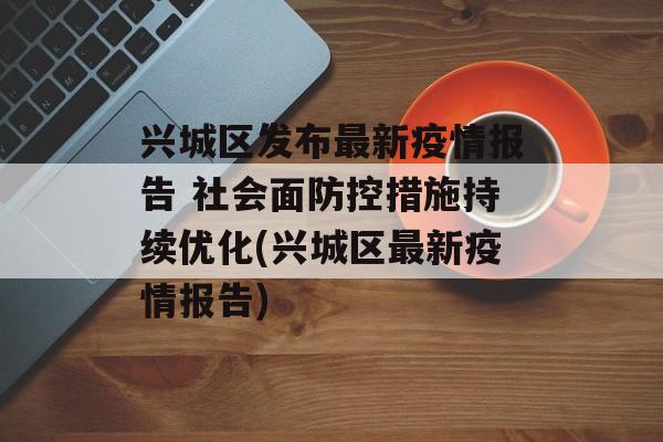 兴城区发布最新疫情报告 社会面防控措施持续优化(兴城区最新疫情报告)