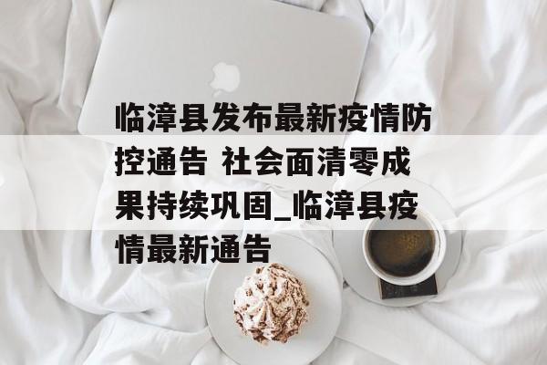 临漳县发布最新疫情防控通告 社会面清零成果持续巩固_临漳县疫情最新通告