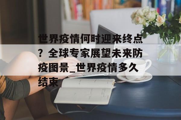 世界疫情何时迎来终点？全球专家展望未来防疫图景_世界疫情多久结束