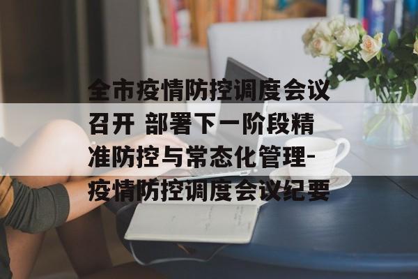 全市疫情防控调度会议召开 部署下一阶段精准防控与常态化管理-疫情防控调度会议纪要