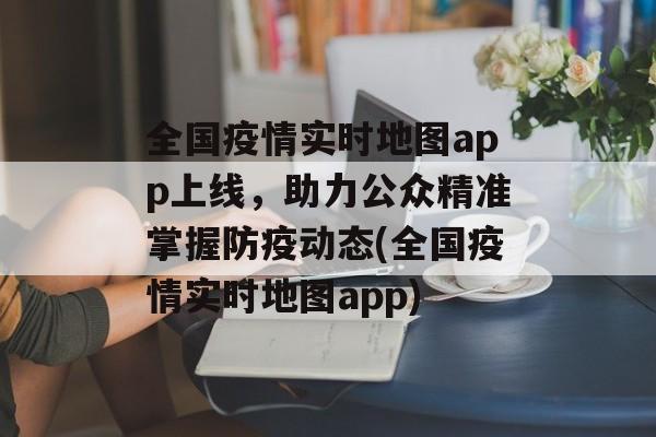 全国疫情实时地图app上线，助力公众精准掌握防疫动态(全国疫情实时地图app)