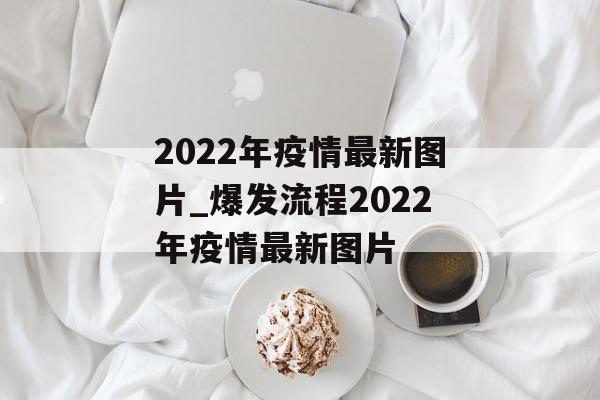 2022年疫情最新图片_爆发流程2022年疫情最新图片