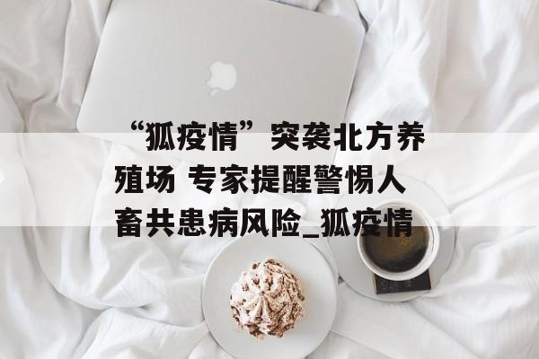 “狐疫情”突袭北方养殖场 专家提醒警惕人畜共患病风险_狐疫情