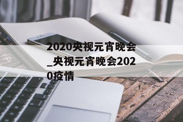 2020央视元宵晚会_央视元宵晚会2020疫情