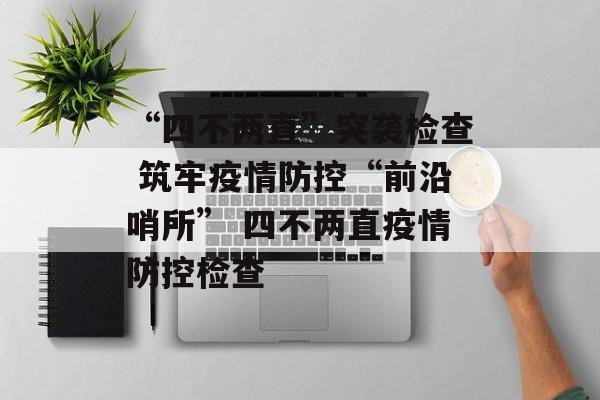 “四不两直”突袭检查 筑牢疫情防控“前沿哨所” 四不两直疫情防控检查