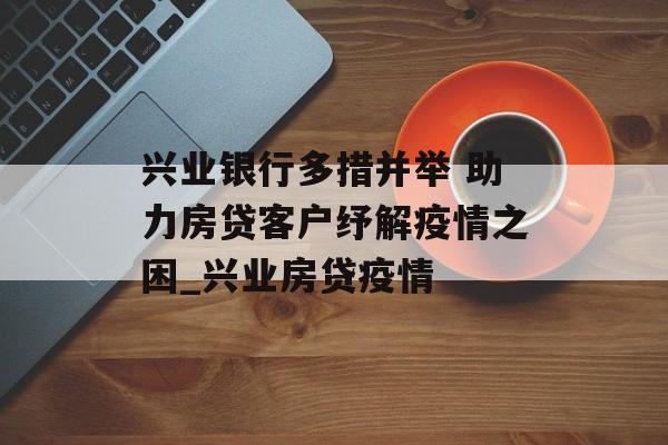 兴业银行多措并举 助力房贷客户纾解疫情之困_兴业房贷疫情