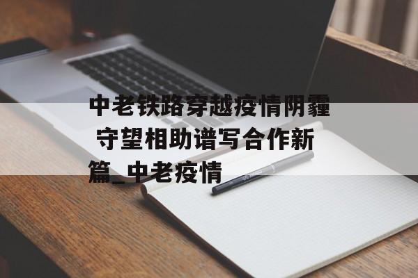 中老铁路穿越疫情阴霾 守望相助谱写合作新篇_中老疫情