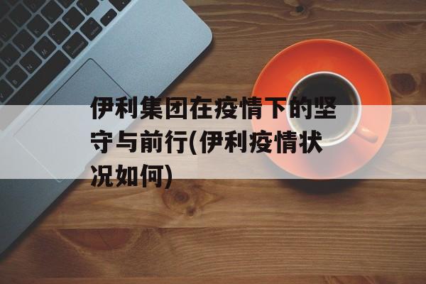 伊利集团在疫情下的坚守与前行(伊利疫情状况如何)