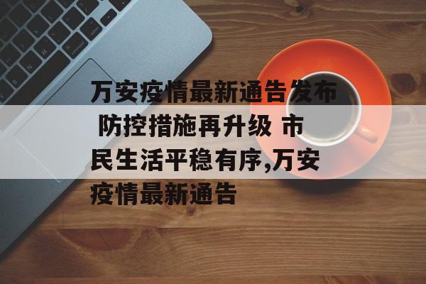 万安疫情最新通告发布 防控措施再升级 市民生活平稳有序,万安疫情最新通告