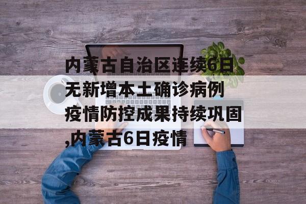 内蒙古自治区连续6日无新增本土确诊病例 疫情防控成果持续巩固,内蒙古6日疫情