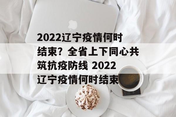 2022辽宁疫情何时结束？全省上下同心共筑抗疫防线 2022辽宁疫情何时结束