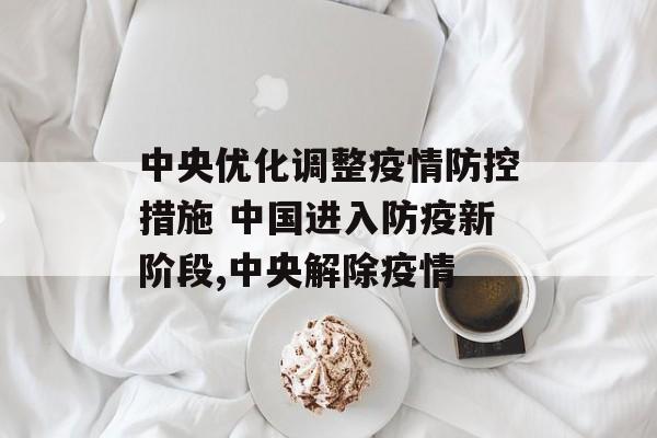 中央优化调整疫情防控措施 中国进入防疫新阶段,中央解除疫情