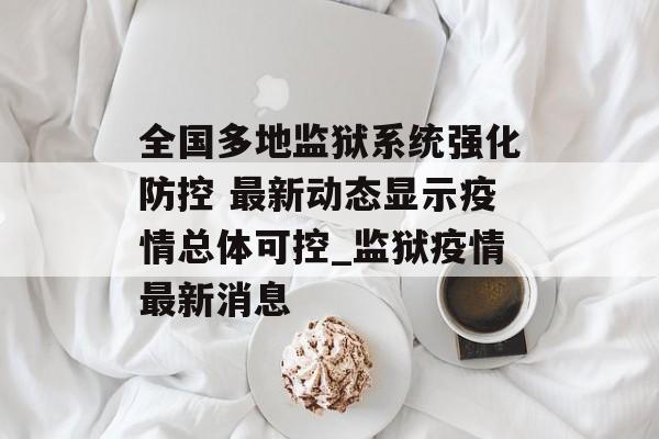 全国多地监狱系统强化防控 最新动态显示疫情总体可控_监狱疫情最新消息