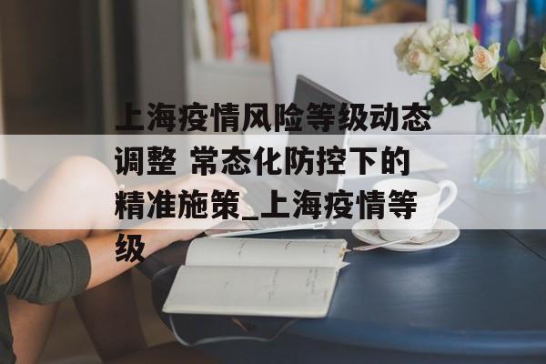 上海疫情风险等级动态调整 常态化防控下的精准施策_上海疫情等级