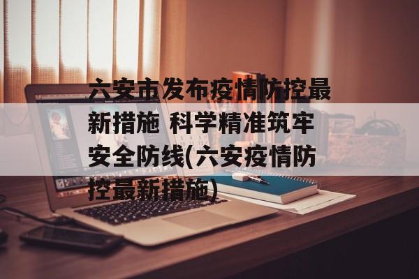 六安市发布疫情防控最新措施 科学精准筑牢安全防线(六安疫情防控最新措施)