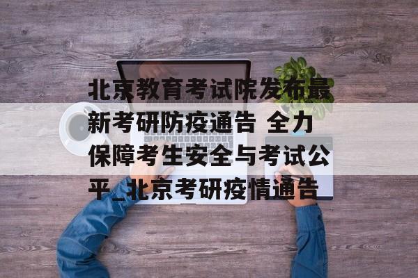北京教育考试院发布最新考研防疫通告 全力保障考生安全与考试公平_北京考研疫情通告