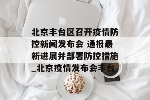 北京丰台区召开疫情防控新闻发布会 通报最新进展并部署防控措施_北京疫情发布会丰台