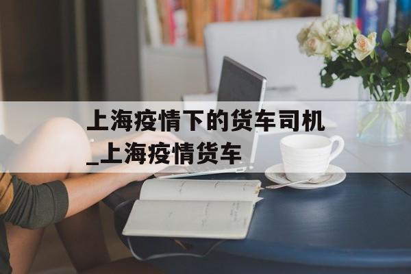 上海疫情下的货车司机_上海疫情货车