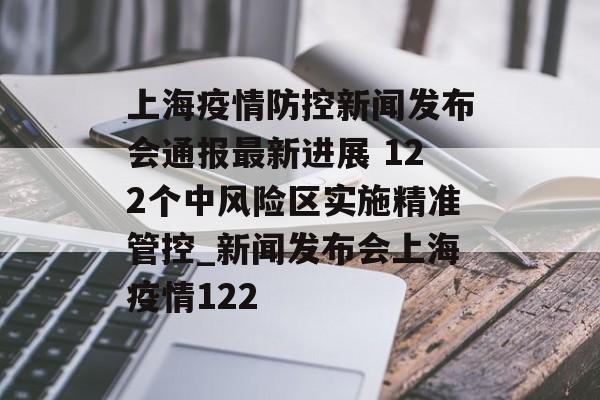 上海疫情防控新闻发布会通报最新进展 122个中风险区实施精准管控_新闻发布会上海疫情122