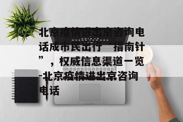 北京疫情进出京咨询电话成市民出行“指南针”，权威信息渠道一览-北京疫情进出京咨询电话