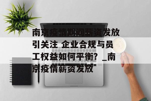 南京疫情期间薪资发放引关注 企业合规与员工权益如何平衡？_南京疫情薪资发放