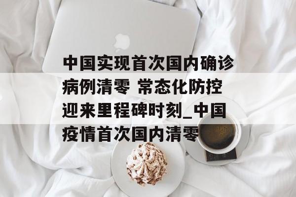 中国实现首次国内确诊病例清零 常态化防控迎来里程碑时刻_中国疫情首次国内清零