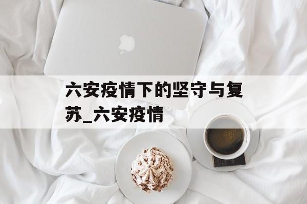 六安疫情下的坚守与复苏_六安疫情
