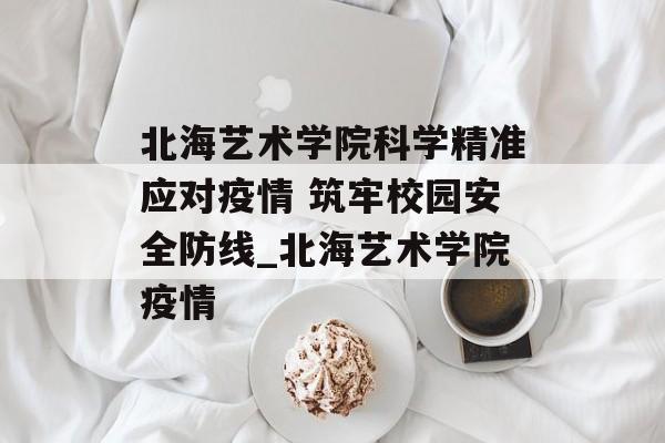 北海艺术学院科学精准应对疫情 筑牢校园安全防线_北海艺术学院疫情