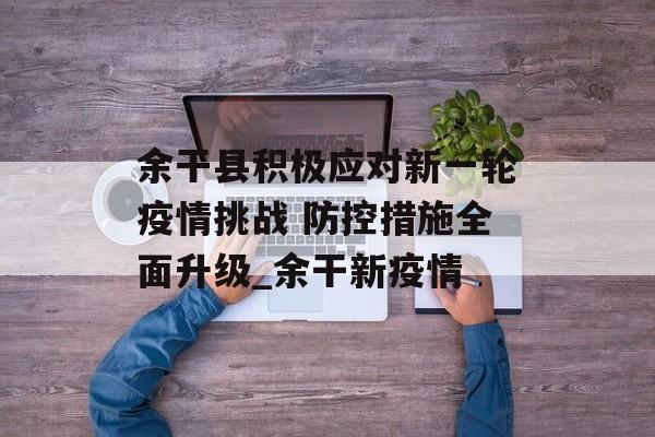 余干县积极应对新一轮疫情挑战 防控措施全面升级_余干新疫情