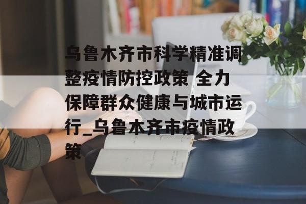 乌鲁木齐市科学精准调整疫情防控政策 全力保障群众健康与城市运行_乌鲁木齐市疫情政策