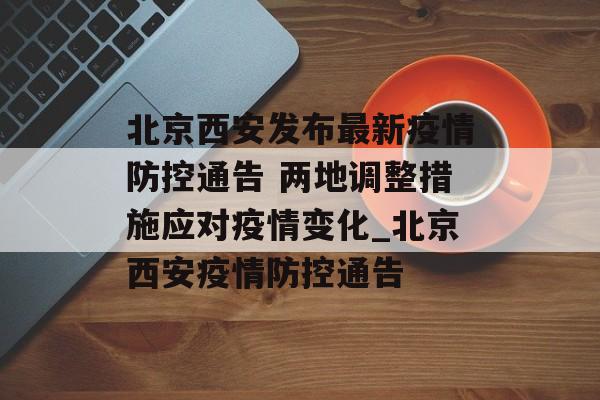 北京西安发布最新疫情防控通告 两地调整措施应对疫情变化_北京西安疫情防控通告