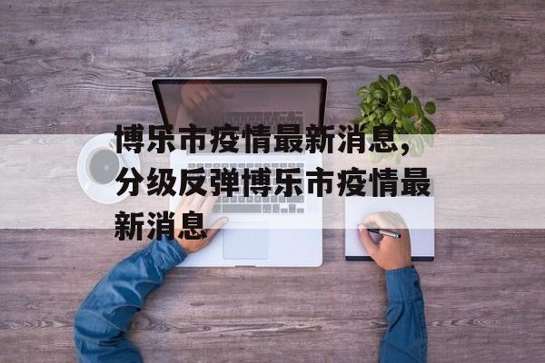 博乐市疫情最新消息,分级反弹博乐市疫情最新消息