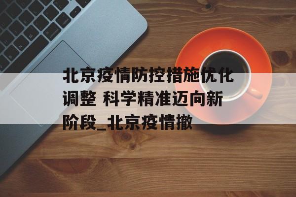 北京疫情防控措施优化调整 科学精准迈向新阶段_北京疫情撤