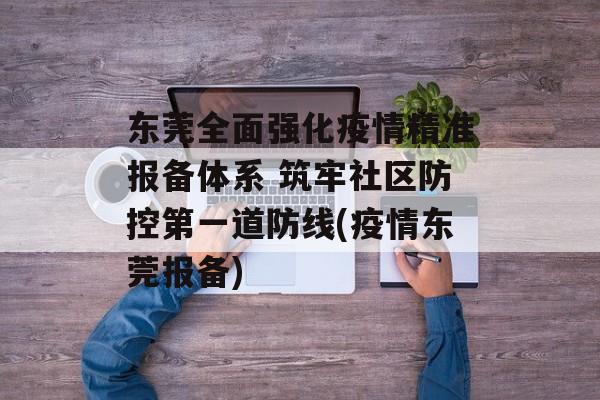 东莞全面强化疫情精准报备体系 筑牢社区防控第一道防线(疫情东莞报备)