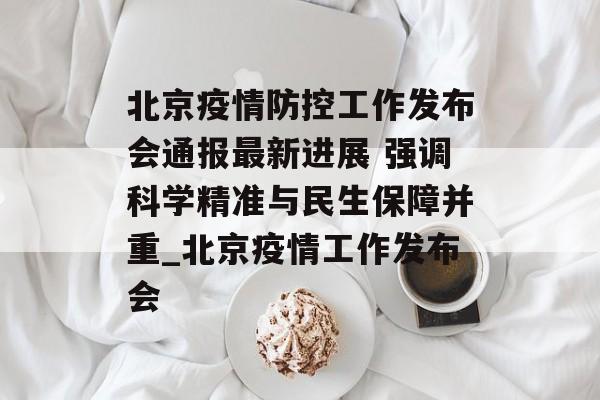 北京疫情防控工作发布会通报最新进展 强调科学精准与民生保障并重_北京疫情工作发布会