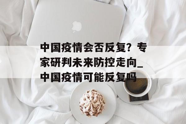 中国疫情会否反复？专家研判未来防控走向_中国疫情可能反复吗