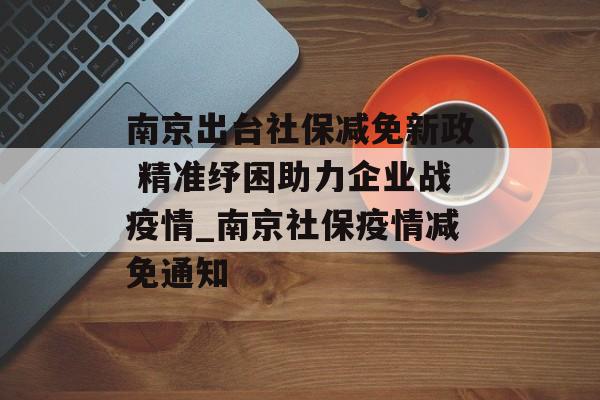 南京出台社保减免新政 精准纾困助力企业战疫情_南京社保疫情减免通知