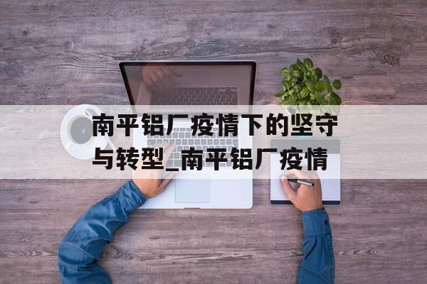南平铝厂疫情下的坚守与转型_南平铝厂疫情