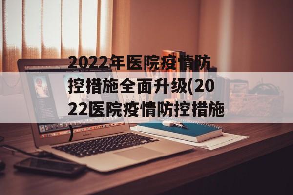 2022年医院疫情防控措施全面升级(2022医院疫情防控措施)