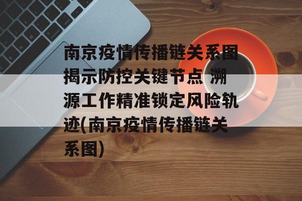 南京疫情传播链关系图揭示防控关键节点 溯源工作精准锁定风险轨迹(南京疫情传播链关系图)