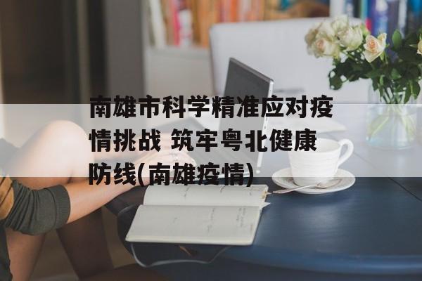 南雄市科学精准应对疫情挑战 筑牢粤北健康防线(南雄疫情)